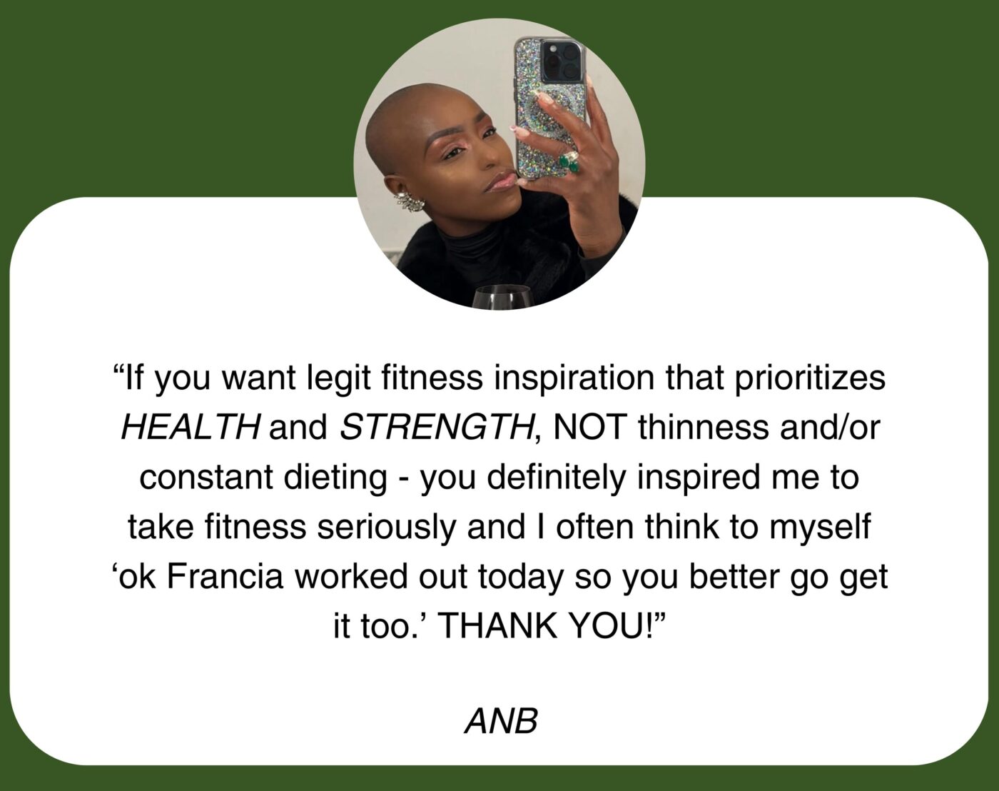 “If you want legit fitness inspiration that prioritizes HEALTH and STRENGTH, NOT thinness and/or constant dieting - you definitely inspired me to take fitness seriously and I often think to myself ‘ok Francia worked out today so you better go get it too.’ THANK YOU!” ANB