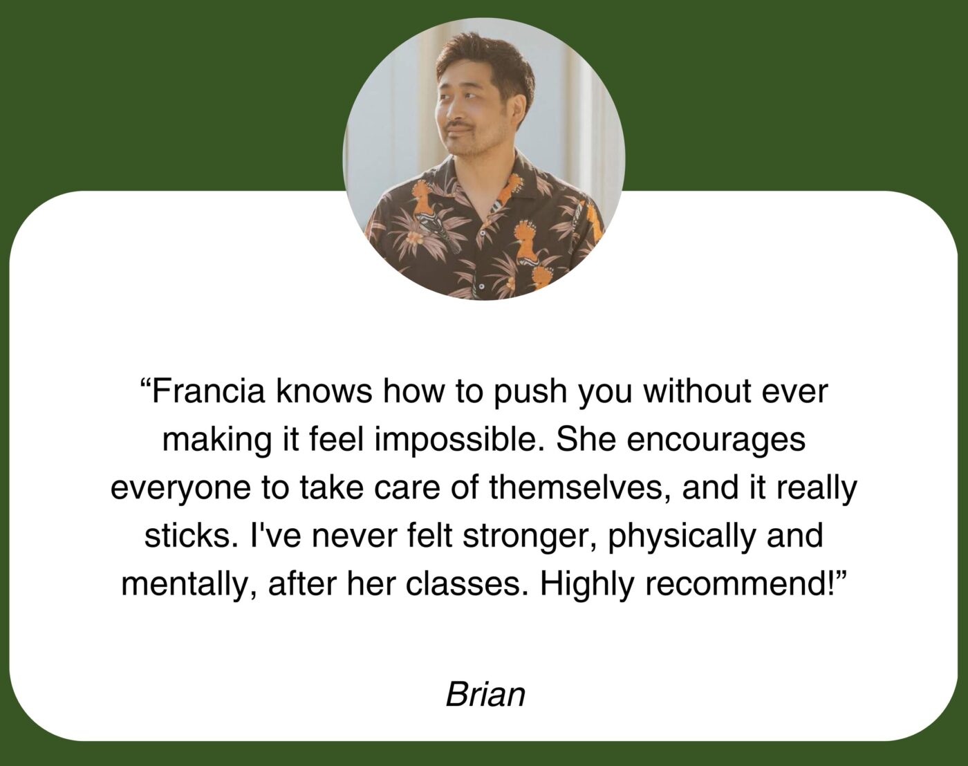 “Francia knows how to push you without ever making it feel impossible. She encourages everyone to take care of themselves, and it really sticks. I’ve never felt stronger, physically and mentally, after her classes. Highly recommend!” Brian