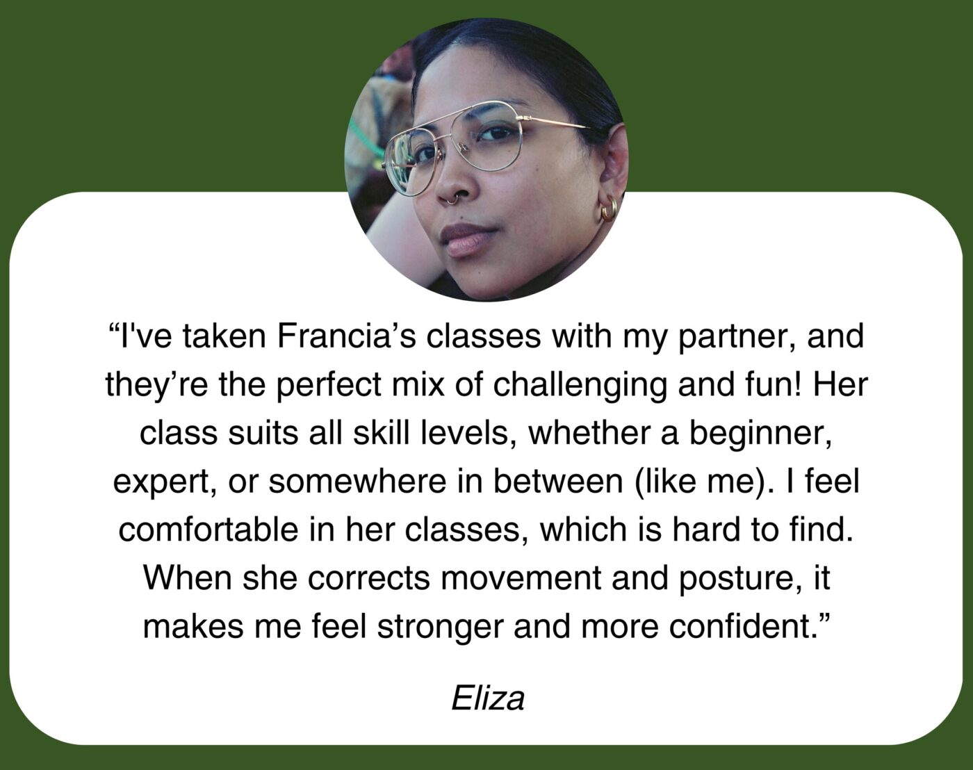 “I’ve taken Francia’s classes with my partner, and they’re the perfect mix of challenging and fun! Her class suits all skill levels, whether a beginner, expert, or somewhere in between (like me). I feel comfortable in her classes, which is hard to find. When she corrects movement and posture, it makes me feel stronger and more confident.” Eliza