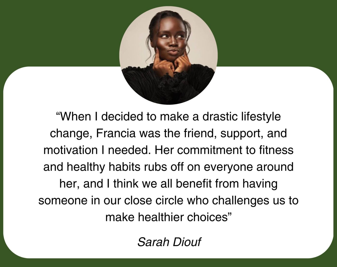 “When I decided to make a drastic lifestyle change, Francia was the friend, support, and motivation I needed. Her commitment to fitness and healthy habits rubs off on everyone around her, and I think we all benefit from having someone in our close circle who challenges us to make healthier choices” Sarah Diouf