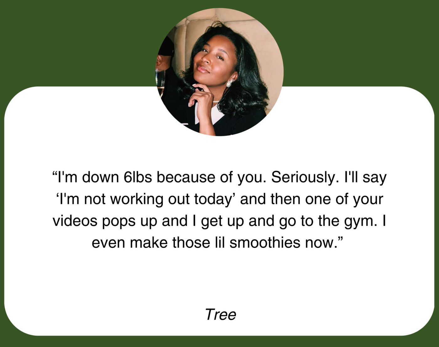 “I’m down 6lbs because of you. Seriously. I’ll say ‘I’m not working out today’ and then one of your videos pops up and I get up and go to the gym. I even make those lil smoothies now.” Tree