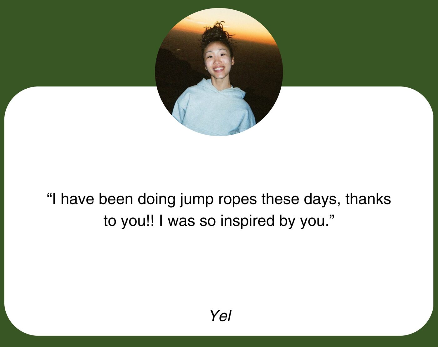 “I have been doing jump ropes these days, thanks to you!! I was so inspired by you.” Yel